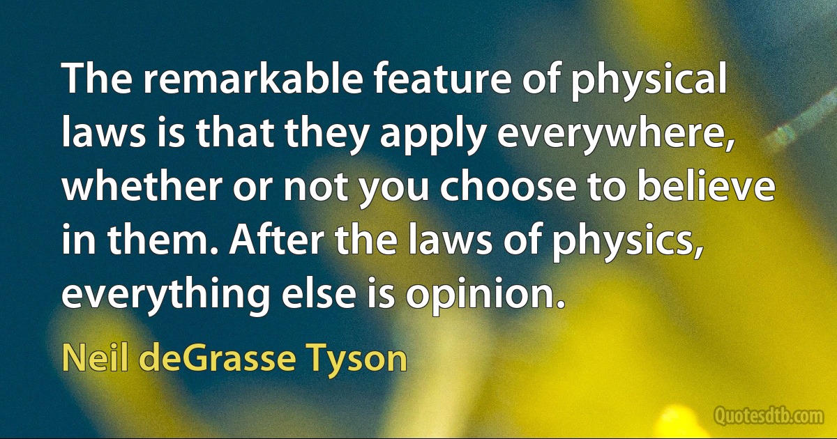 The remarkable feature of physical laws is that they apply everywhere, whether or not you choose to believe in them. After the laws of physics, everything else is opinion. (Neil deGrasse Tyson)