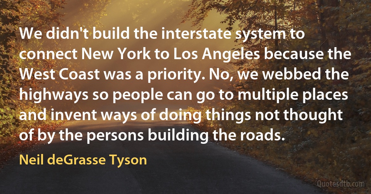 We didn't build the interstate system to connect New York to Los Angeles because the West Coast was a priority. No, we webbed the highways so people can go to multiple places and invent ways of doing things not thought of by the persons building the roads. (Neil deGrasse Tyson)