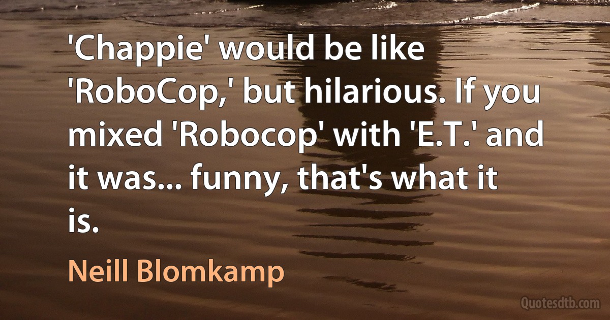 'Chappie' would be like 'RoboCop,' but hilarious. If you mixed 'Robocop' with 'E.T.' and it was... funny, that's what it is. (Neill Blomkamp)