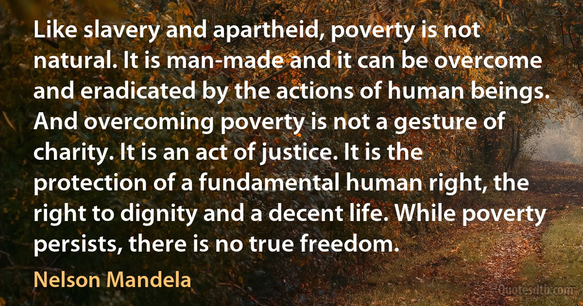 Like slavery and apartheid, poverty is not natural. It is man-made and it can be overcome and eradicated by the actions of human beings. And overcoming poverty is not a gesture of charity. It is an act of justice. It is the protection of a fundamental human right, the right to dignity and a decent life. While poverty persists, there is no true freedom. (Nelson Mandela)