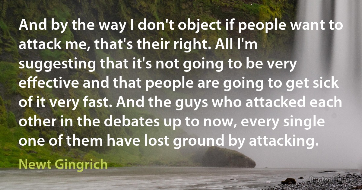 And by the way I don't object if people want to attack me, that's their right. All I'm suggesting that it's not going to be very effective and that people are going to get sick of it very fast. And the guys who attacked each other in the debates up to now, every single one of them have lost ground by attacking. (Newt Gingrich)