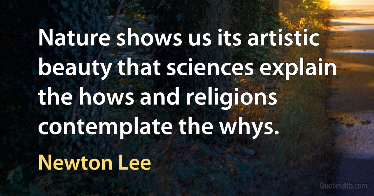 Nature shows us its artistic beauty that sciences explain the hows and religions contemplate the whys. (Newton Lee)