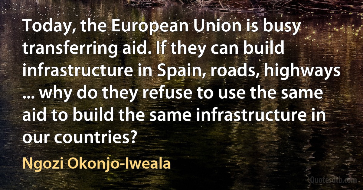 Today, the European Union is busy transferring aid. If they can build infrastructure in Spain, roads, highways ... why do they refuse to use the same aid to build the same infrastructure in our countries? (Ngozi Okonjo-Iweala)