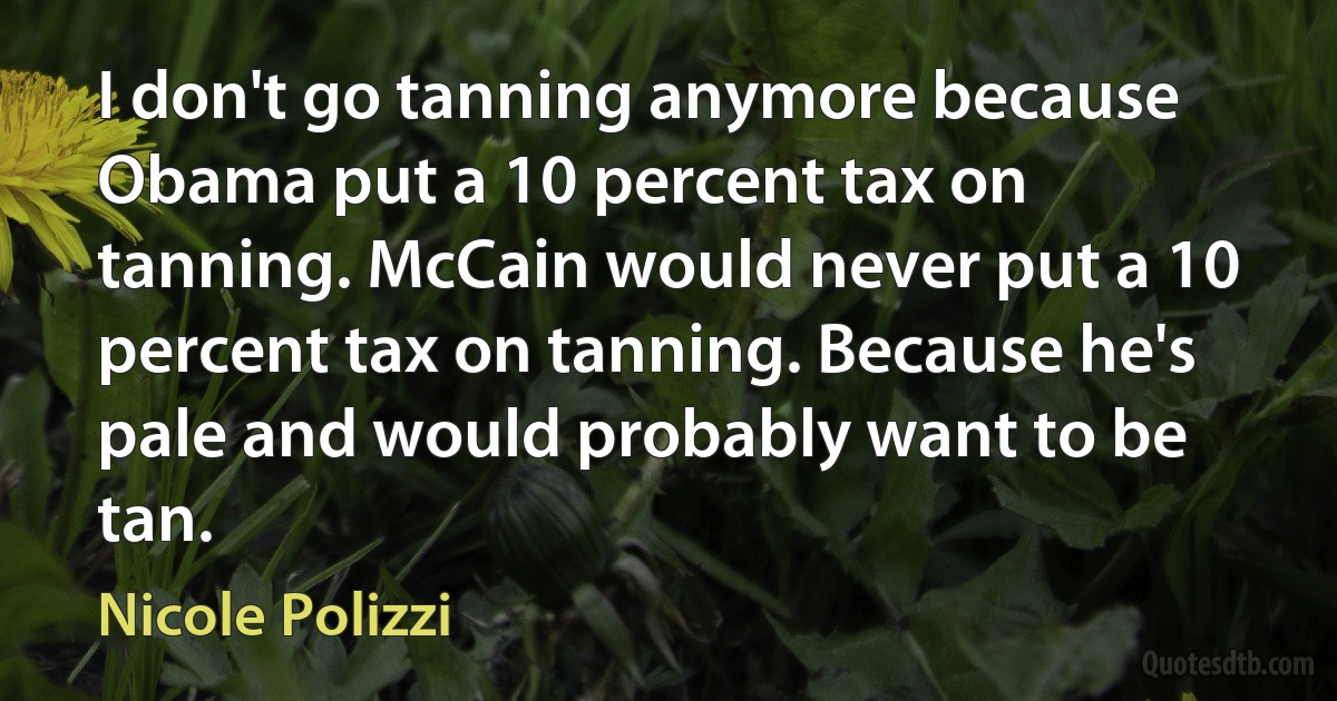 I don't go tanning anymore because Obama put a 10 percent tax on tanning. McCain would never put a 10 percent tax on tanning. Because he's pale and would probably want to be tan. (Nicole Polizzi)