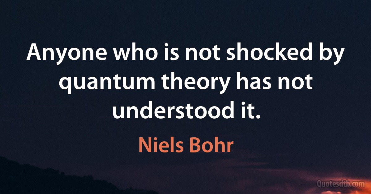 Anyone who is not shocked by quantum theory has not understood it. (Niels Bohr)