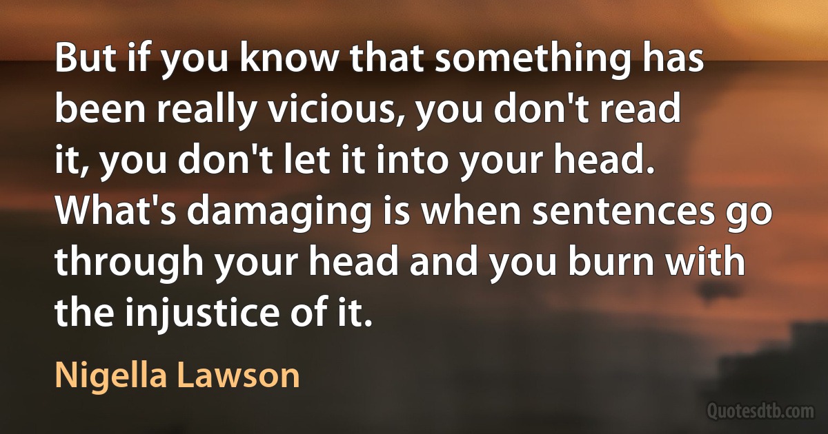 But if you know that something has been really vicious, you don't read it, you don't let it into your head. What's damaging is when sentences go through your head and you burn with the injustice of it. (Nigella Lawson)