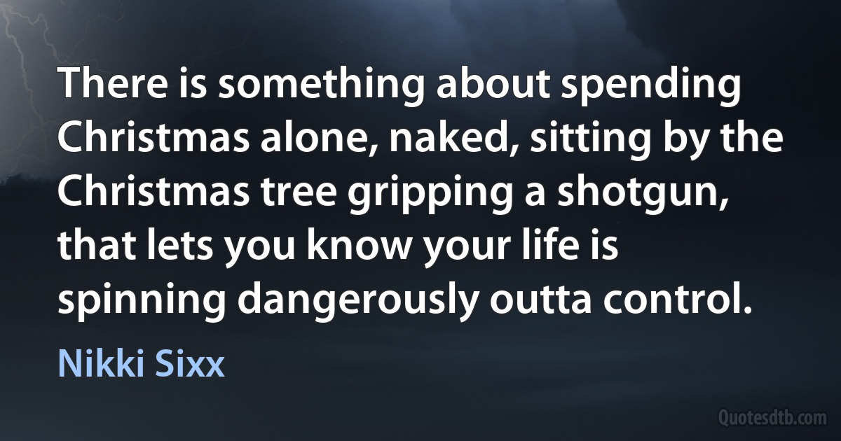 There is something about spending Christmas alone, naked, sitting by the Christmas tree gripping a shotgun, that lets you know your life is spinning dangerously outta control. (Nikki Sixx)