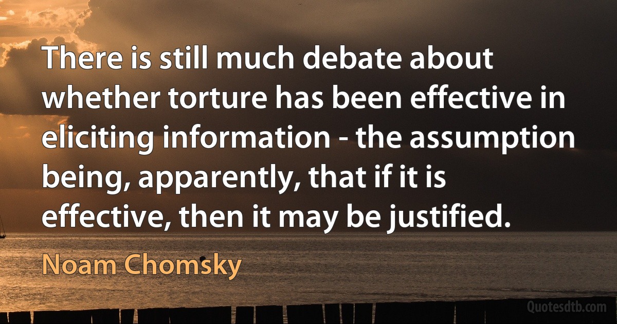 There is still much debate about whether torture has been effective in eliciting information - the assumption being, apparently, that if it is effective, then it may be justified. (Noam Chomsky)