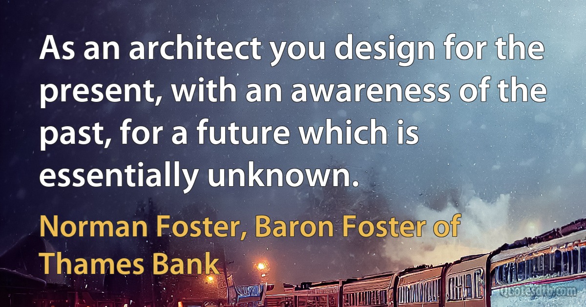 As an architect you design for the present, with an awareness of the past, for a future which is essentially unknown. (Norman Foster, Baron Foster of Thames Bank)