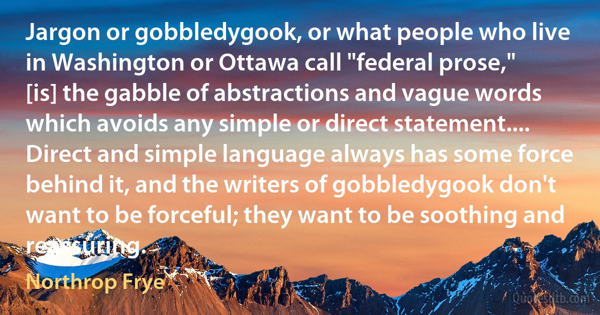 Jargon or gobbledygook, or what people who live in Washington or Ottawa call "federal prose," [is] the gabble of abstractions and vague words which avoids any simple or direct statement.... Direct and simple language always has some force behind it, and the writers of gobbledygook don't want to be forceful; they want to be soothing and reassuring. (Northrop Frye)