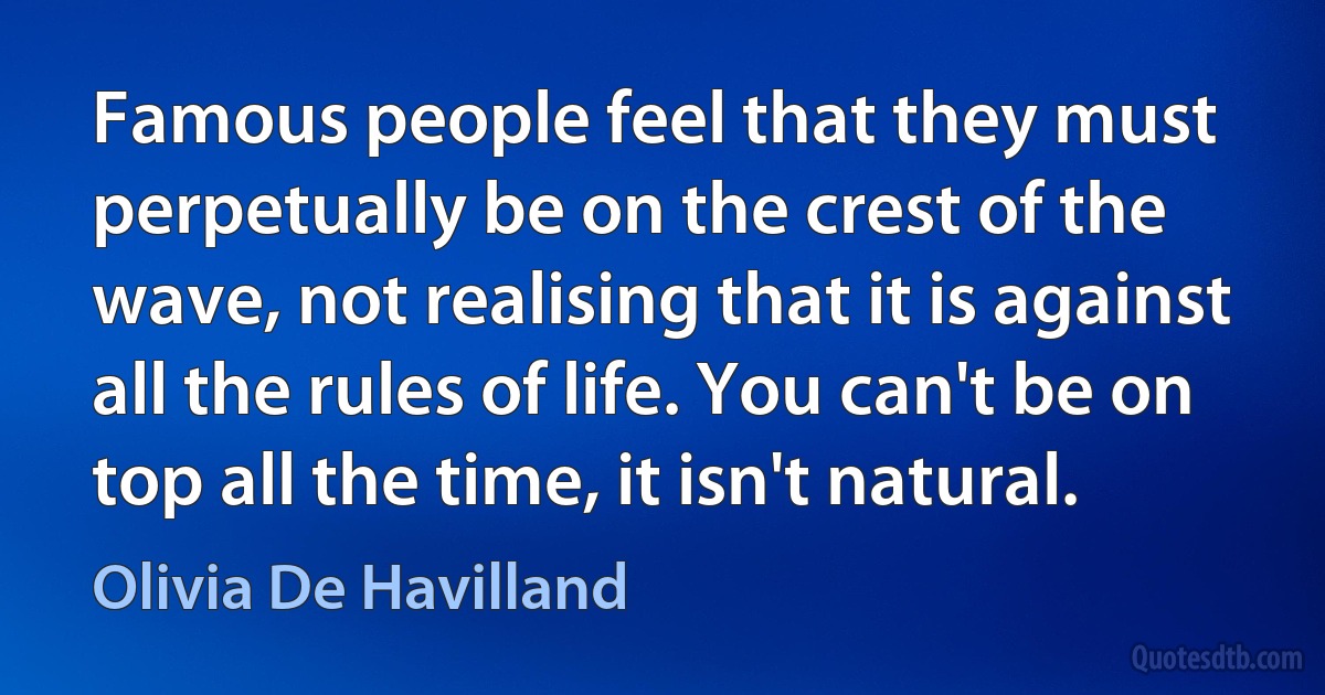 Famous people feel that they must perpetually be on the crest of the wave, not realising that it is against all the rules of life. You can't be on top all the time, it isn't natural. (Olivia De Havilland)