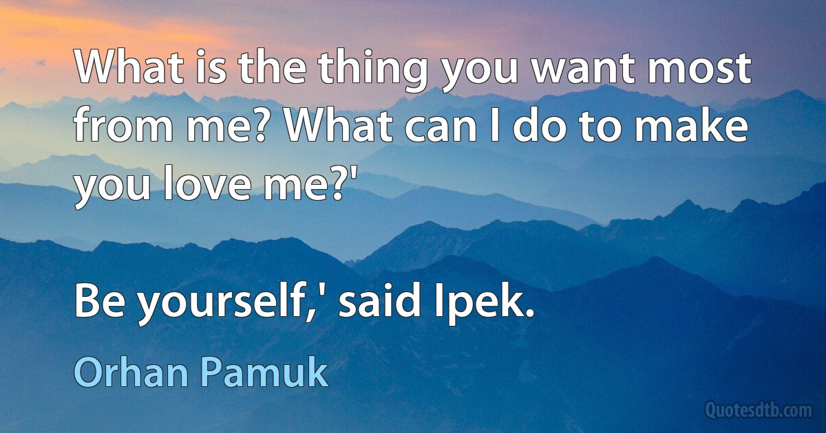 What is the thing you want most from me? What can I do to make you love me?'

Be yourself,' said Ipek. (Orhan Pamuk)