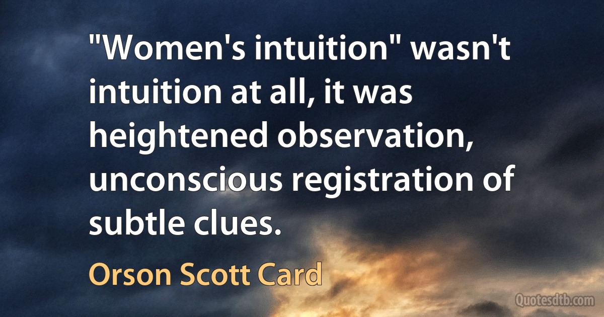 "Women's intuition" wasn't intuition at all, it was heightened observation, unconscious registration of subtle clues. (Orson Scott Card)