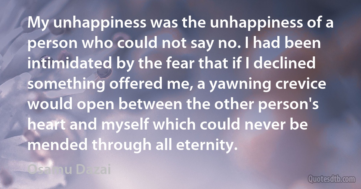 My unhappiness was the unhappiness of a person who could not say no. I had been intimidated by the fear that if I declined something offered me, a yawning crevice would open between the other person's heart and myself which could never be mended through all eternity. (Osamu Dazai)