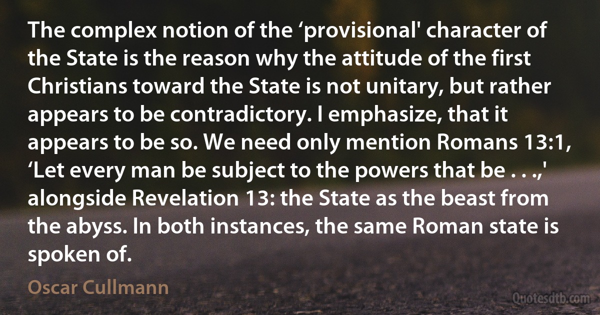 The complex notion of the ‘provisional' character of the State is the reason why the attitude of the first Christians toward the State is not unitary, but rather appears to be contradictory. I emphasize, that it appears to be so. We need only mention Romans 13:1, ‘Let every man be subject to the powers that be . . .,' alongside Revelation 13: the State as the beast from the abyss. In both instances, the same Roman state is spoken of. (Oscar Cullmann)