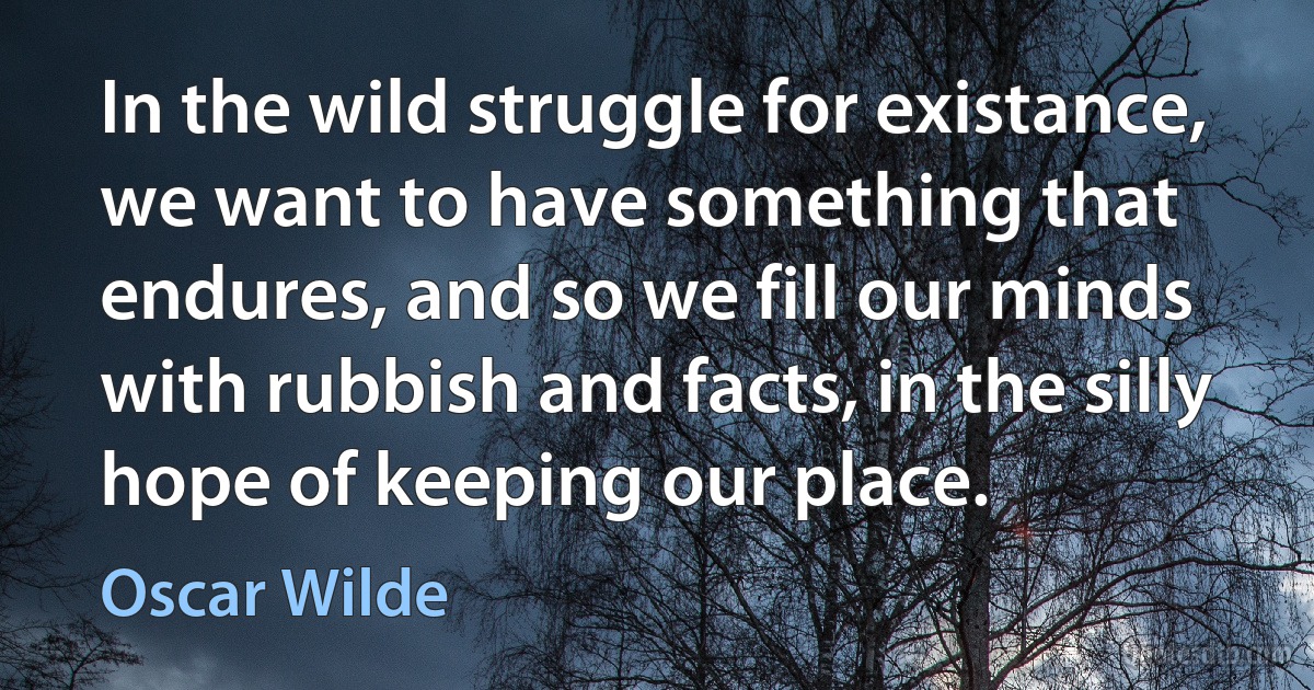 In the wild struggle for existance, we want to have something that endures, and so we fill our minds with rubbish and facts, in the silly hope of keeping our place. (Oscar Wilde)