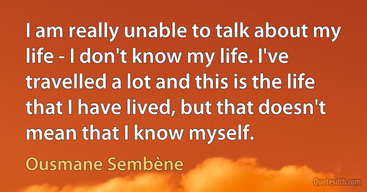 I am really unable to talk about my life - I don't know my life. I've travelled a lot and this is the life that I have lived, but that doesn't mean that I know myself. (Ousmane Sembène)