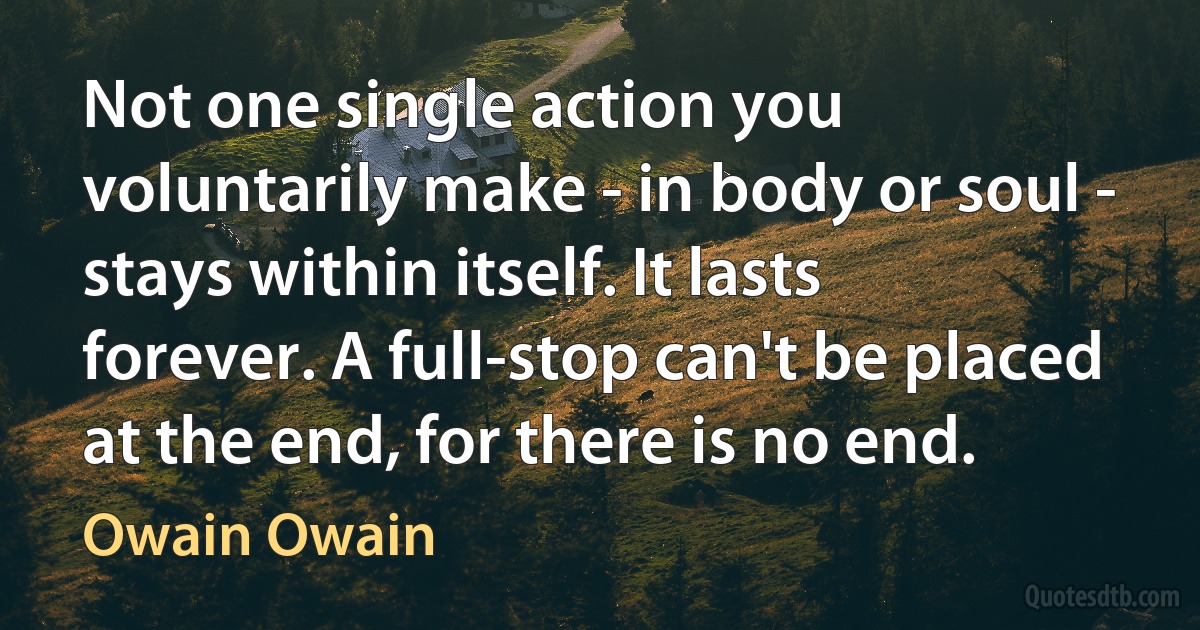 Not one single action you voluntarily make - in body or soul - stays within itself. It lasts forever. A full-stop can't be placed at the end, for there is no end. (Owain Owain)