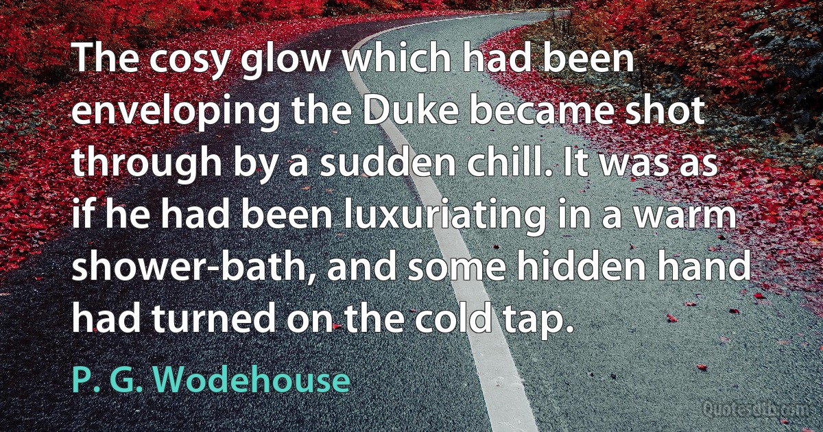 The cosy glow which had been enveloping the Duke became shot through by a sudden chill. It was as if he had been luxuriating in a warm shower-bath, and some hidden hand had turned on the cold tap. (P. G. Wodehouse)