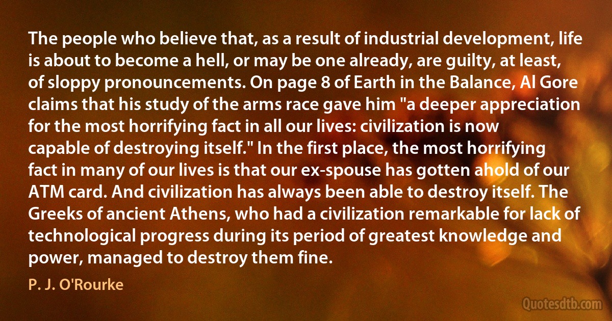 The people who believe that, as a result of industrial development, life is about to become a hell, or may be one already, are guilty, at least, of sloppy pronouncements. On page 8 of Earth in the Balance, Al Gore claims that his study of the arms race gave him "a deeper appreciation for the most horrifying fact in all our lives: civilization is now capable of destroying itself." In the first place, the most horrifying fact in many of our lives is that our ex-spouse has gotten ahold of our ATM card. And civilization has always been able to destroy itself. The Greeks of ancient Athens, who had a civilization remarkable for lack of technological progress during its period of greatest knowledge and power, managed to destroy them fine. (P. J. O'Rourke)