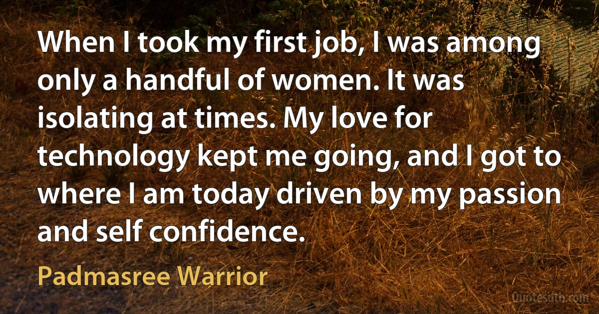 When I took my first job, I was among only a handful of women. It was isolating at times. My love for technology kept me going, and I got to where I am today driven by my passion and self confidence. (Padmasree Warrior)