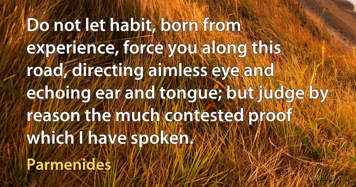 Do not let habit, born from experience, force you along this road, directing aimless eye and echoing ear and tongue; but judge by reason the much contested proof which I have spoken. (Parmenides)