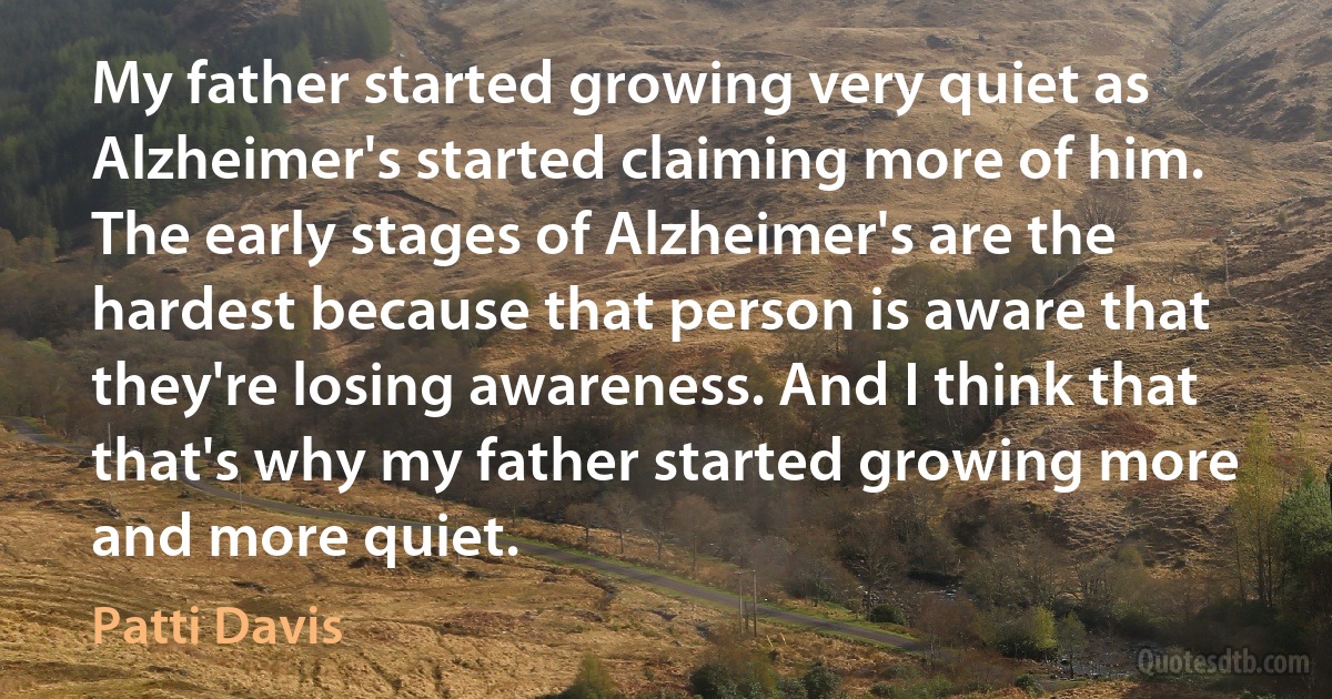 My father started growing very quiet as Alzheimer's started claiming more of him. The early stages of Alzheimer's are the hardest because that person is aware that they're losing awareness. And I think that that's why my father started growing more and more quiet. (Patti Davis)