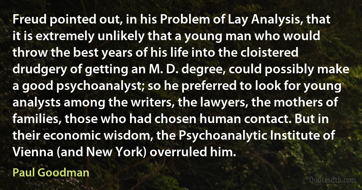 Freud pointed out, in his Problem of Lay Analysis, that it is extremely unlikely that a young man who would throw the best years of his life into the cloistered drudgery of getting an M. D. degree, could possibly make a good psychoanalyst; so he preferred to look for young analysts among the writers, the lawyers, the mothers of families, those who had chosen human contact. But in their economic wisdom, the Psychoanalytic Institute of Vienna (and New York) overruled him. (Paul Goodman)