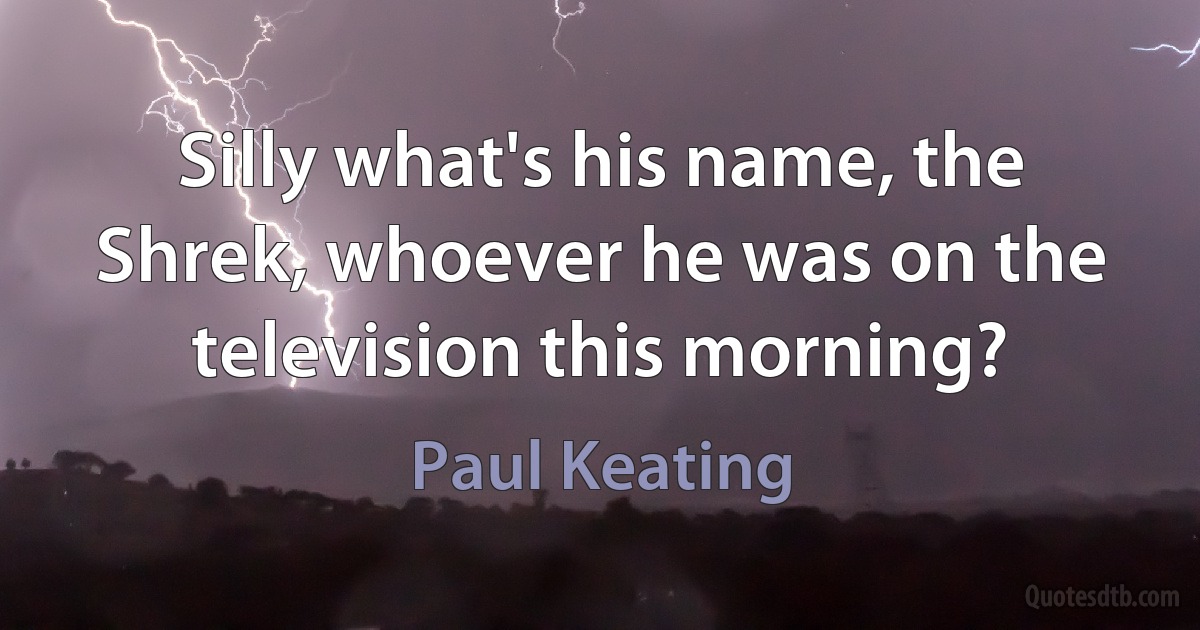 Silly what's his name, the Shrek, whoever he was on the television this morning? (Paul Keating)