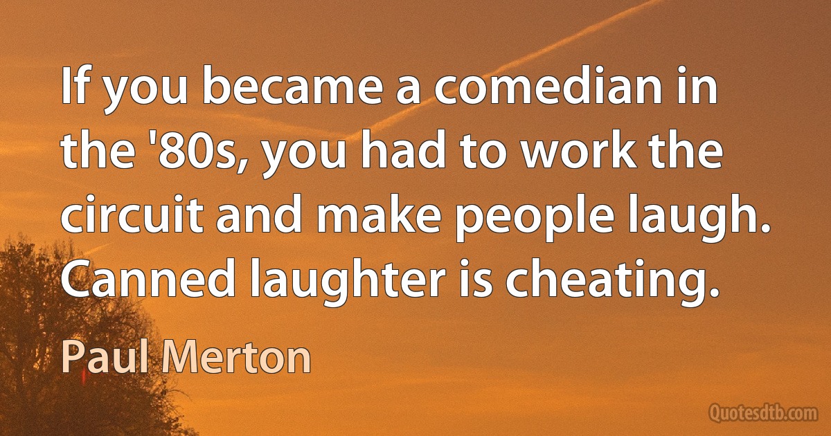 If you became a comedian in the '80s, you had to work the circuit and make people laugh. Canned laughter is cheating. (Paul Merton)