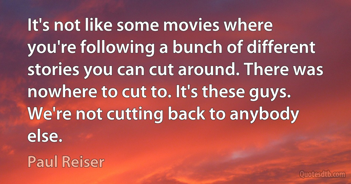 It's not like some movies where you're following a bunch of different stories you can cut around. There was nowhere to cut to. It's these guys. We're not cutting back to anybody else. (Paul Reiser)