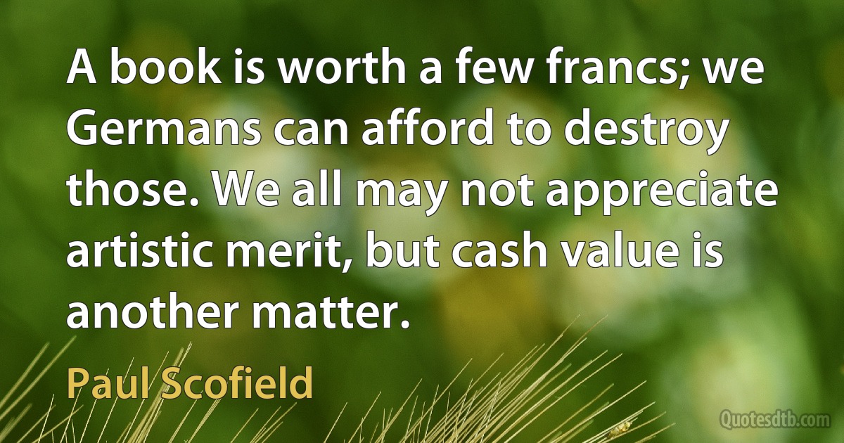 A book is worth a few francs; we Germans can afford to destroy those. We all may not appreciate artistic merit, but cash value is another matter. (Paul Scofield)