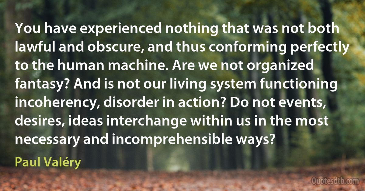 You have experienced nothing that was not both lawful and obscure, and thus conforming perfectly to the human machine. Are we not organized fantasy? And is not our living system functioning incoherency, disorder in action? Do not events, desires, ideas interchange within us in the most necessary and incomprehensible ways? (Paul Valéry)