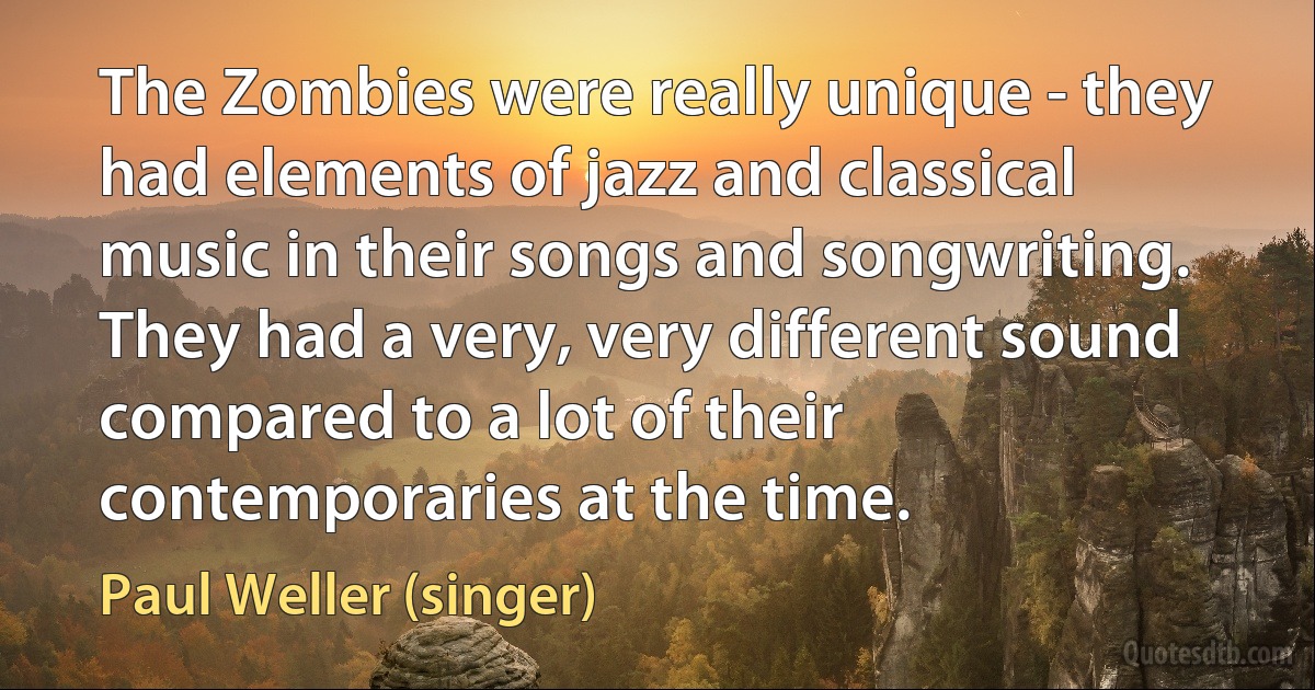 The Zombies were really unique - they had elements of jazz and classical music in their songs and songwriting. They had a very, very different sound compared to a lot of their contemporaries at the time. (Paul Weller (singer))