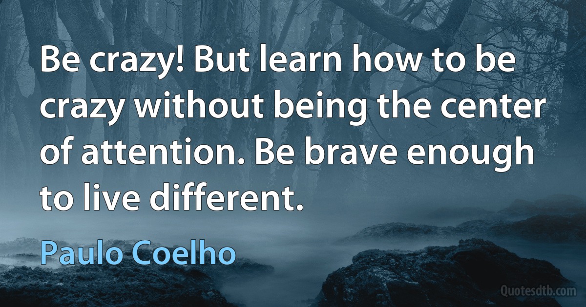 Be crazy! But learn how to be crazy without being the center of attention. Be brave enough to live different. (Paulo Coelho)