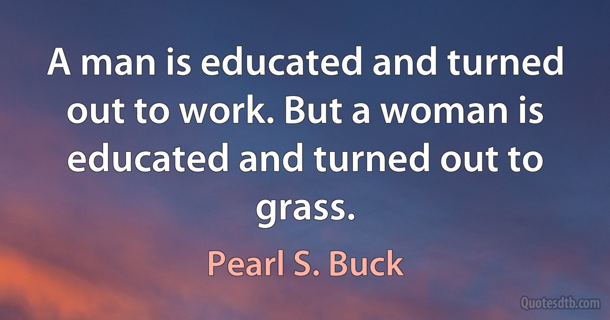 A man is educated and turned out to work. But a woman is educated and turned out to grass. (Pearl S. Buck)