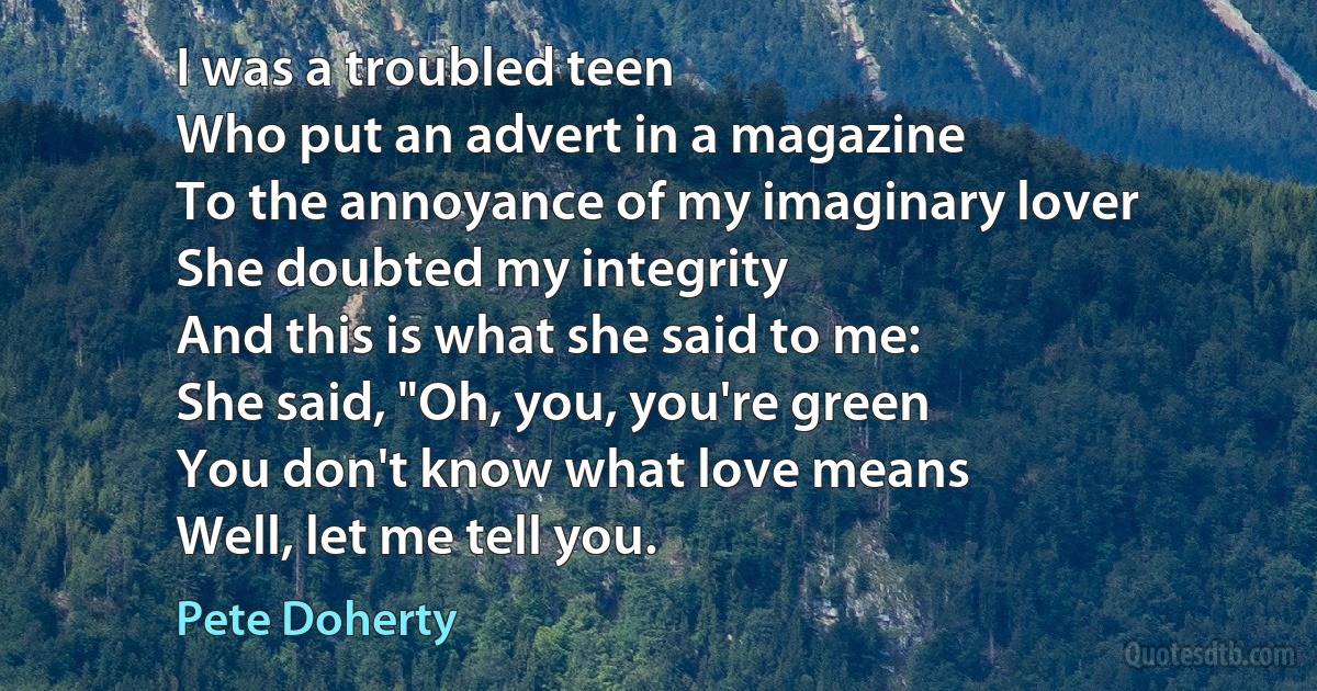 I was a troubled teen
Who put an advert in a magazine
To the annoyance of my imaginary lover
She doubted my integrity
And this is what she said to me:
She said, "Oh, you, you're green
You don't know what love means
Well, let me tell you. (Pete Doherty)