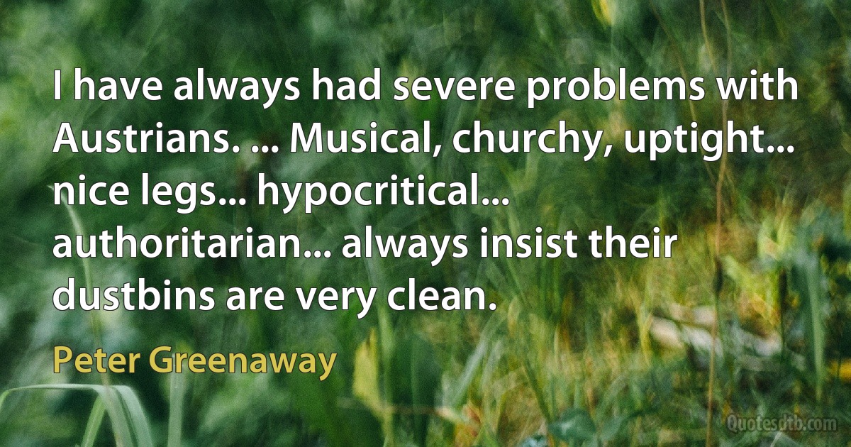 I have always had severe problems with Austrians. ... Musical, churchy, uptight... nice legs... hypocritical... authoritarian... always insist their dustbins are very clean. (Peter Greenaway)