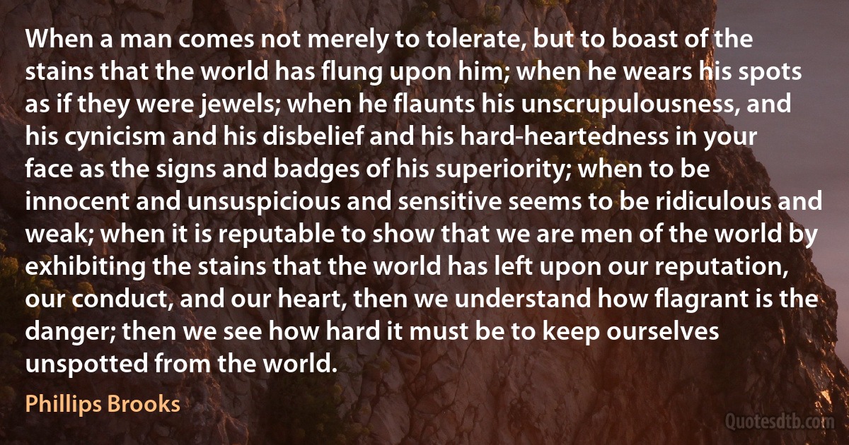 When a man comes not merely to tolerate, but to boast of the stains that the world has flung upon him; when he wears his spots as if they were jewels; when he flaunts his unscrupulousness, and his cynicism and his disbelief and his hard-heartedness in your face as the signs and badges of his superiority; when to be innocent and unsuspicious and sensitive seems to be ridiculous and weak; when it is reputable to show that we are men of the world by exhibiting the stains that the world has left upon our reputation, our conduct, and our heart, then we understand how flagrant is the danger; then we see how hard it must be to keep ourselves unspotted from the world. (Phillips Brooks)