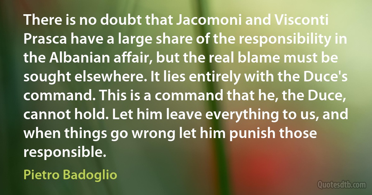 There is no doubt that Jacomoni and Visconti Prasca have a large share of the responsibility in the Albanian affair, but the real blame must be sought elsewhere. It lies entirely with the Duce's command. This is a command that he, the Duce, cannot hold. Let him leave everything to us, and when things go wrong let him punish those responsible. (Pietro Badoglio)