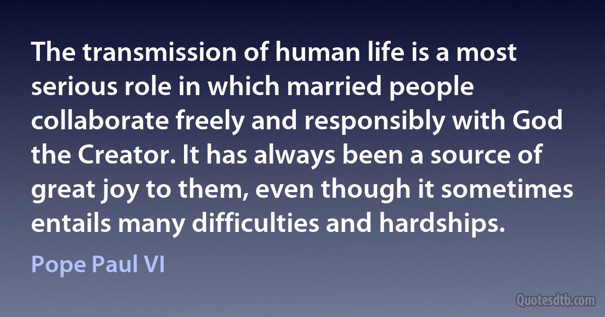 The transmission of human life is a most serious role in which married people collaborate freely and responsibly with God the Creator. It has always been a source of great joy to them, even though it sometimes entails many difficulties and hardships. (Pope Paul VI)