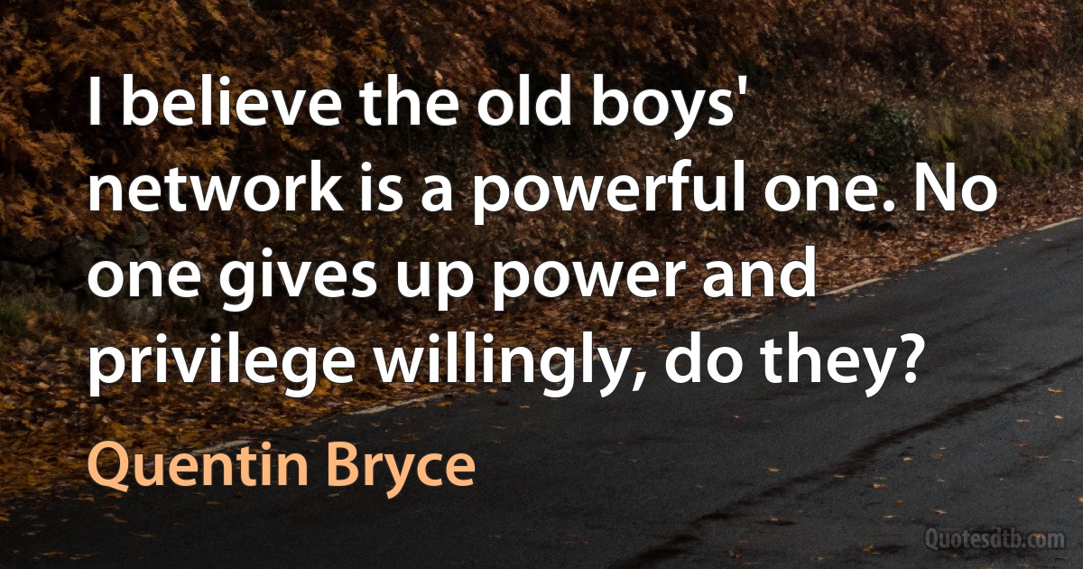 I believe the old boys' network is a powerful one. No one gives up power and privilege willingly, do they? (Quentin Bryce)