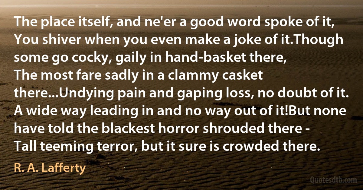 The place itself, and ne'er a good word spoke of it,
You shiver when you even make a joke of it.Though some go cocky, gaily in hand-basket there,
The most fare sadly in a clammy casket there...Undying pain and gaping loss, no doubt of it.
A wide way leading in and no way out of it!But none have told the blackest horror shrouded there -
Tall teeming terror‚ but it sure is crowded there. (R. A. Lafferty)