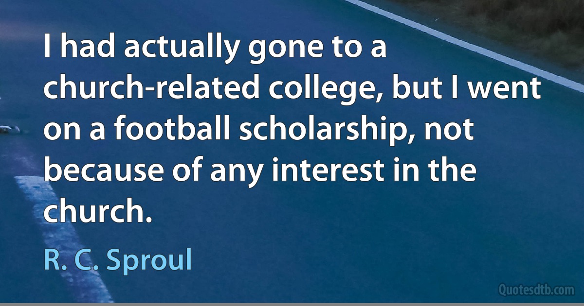 I had actually gone to a church-related college, but I went on a football scholarship, not because of any interest in the church. (R. C. Sproul)