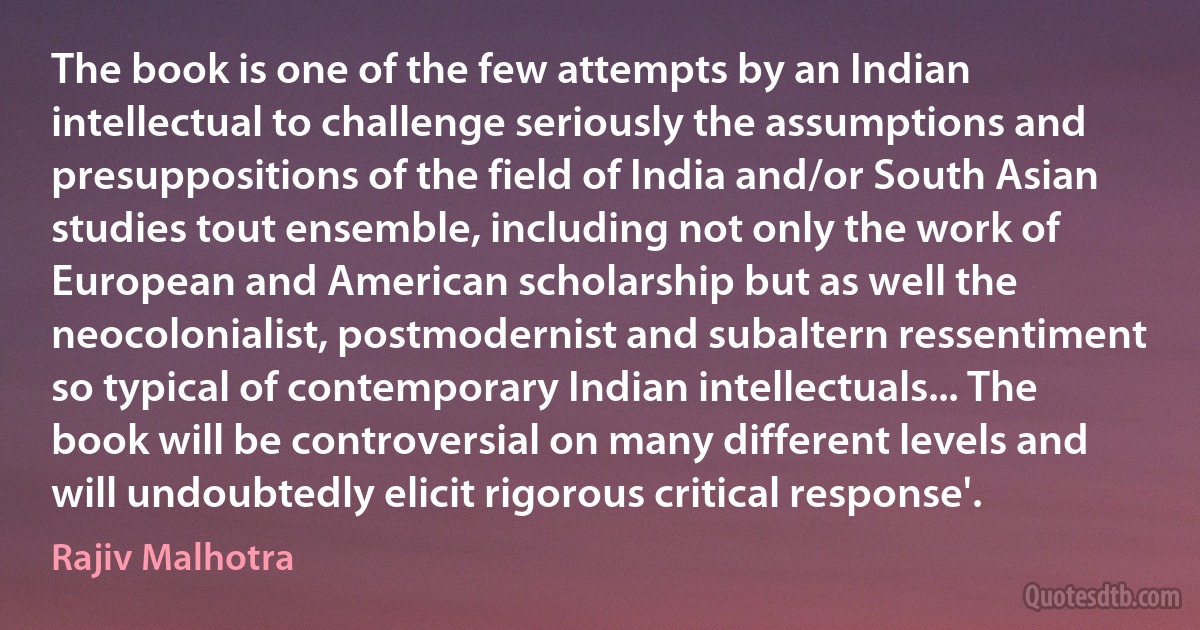 The book is one of the few attempts by an Indian intellectual to challenge seriously the assumptions and presuppositions of the field of India and/or South Asian studies tout ensemble, including not only the work of European and American scholarship but as well the neocolonialist, postmodernist and subaltern ressentiment so typical of contemporary Indian intellectuals... The book will be controversial on many different levels and will undoubtedly elicit rigorous critical response'. (Rajiv Malhotra)