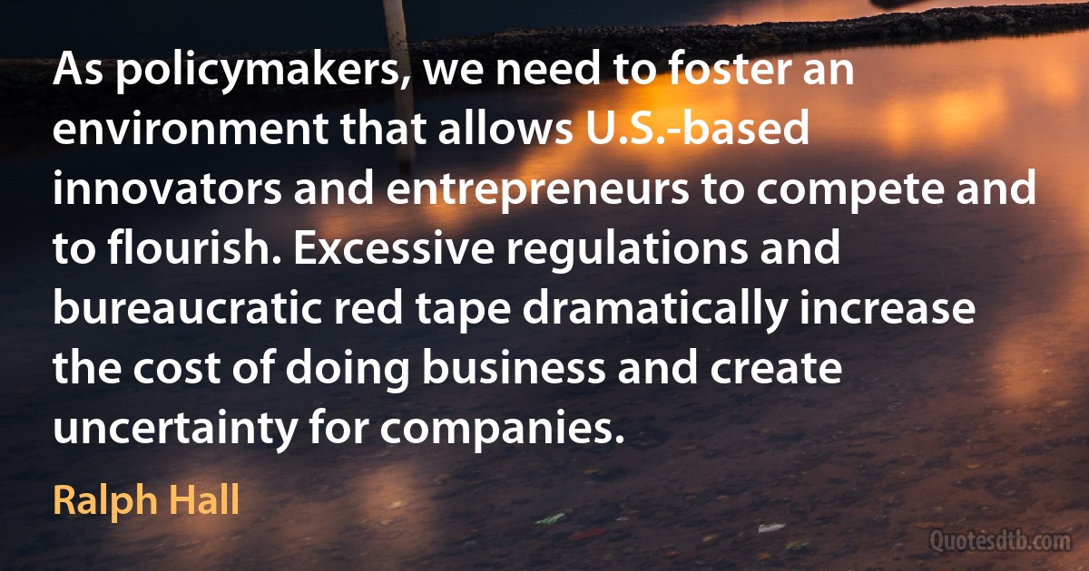 As policymakers, we need to foster an environment that allows U.S.-based innovators and entrepreneurs to compete and to flourish. Excessive regulations and bureaucratic red tape dramatically increase the cost of doing business and create uncertainty for companies. (Ralph Hall)