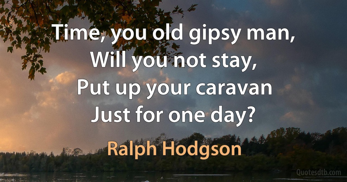 Time, you old gipsy man,
Will you not stay,
Put up your caravan
Just for one day? (Ralph Hodgson)