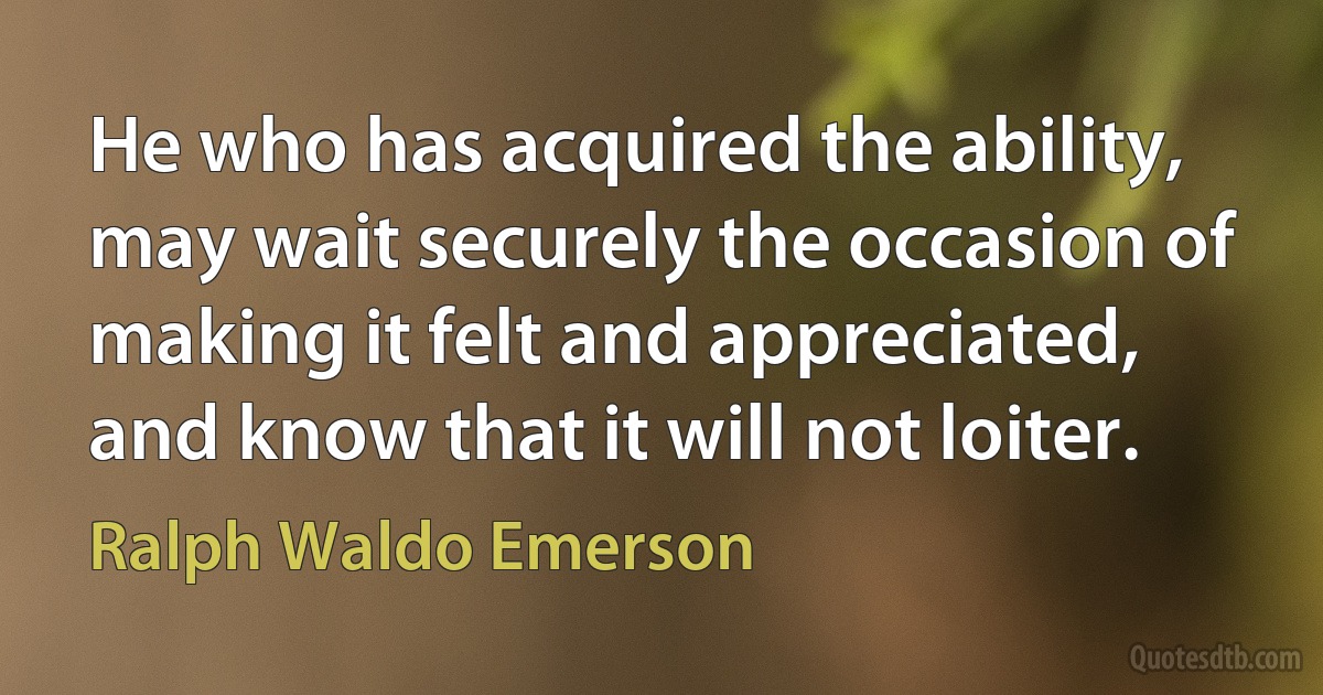 He who has acquired the ability, may wait securely the occasion of making it felt and appreciated, and know that it will not loiter. (Ralph Waldo Emerson)