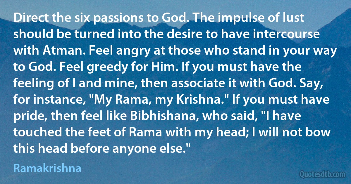 Direct the six passions to God. The impulse of lust should be turned into the desire to have intercourse with Atman. Feel angry at those who stand in your way to God. Feel greedy for Him. If you must have the feeling of I and mine, then associate it with God. Say, for instance, "My Rama, my Krishna." If you must have pride, then feel like Bibhishana, who said, "I have touched the feet of Rama with my head; I will not bow this head before anyone else." (Ramakrishna)