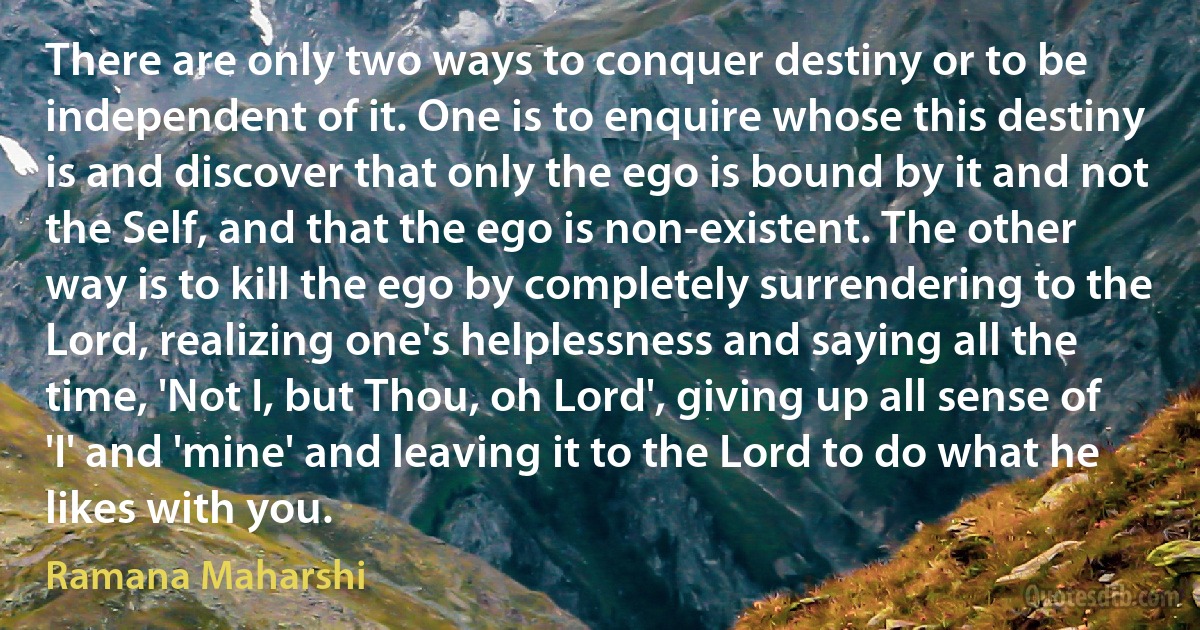 There are only two ways to conquer destiny or to be independent of it. One is to enquire whose this destiny is and discover that only the ego is bound by it and not the Self, and that the ego is non-existent. The other way is to kill the ego by completely surrendering to the Lord, realizing one's helplessness and saying all the time, 'Not I, but Thou, oh Lord', giving up all sense of 'I' and 'mine' and leaving it to the Lord to do what he likes with you. (Ramana Maharshi)